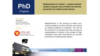 PhD
Projects
PhD Student
Paula Byrne
JE Cairnes School of
Business and Economics
Hardiman Research Building
Funding:
Medicalisation in Ireland – a mixed methods
analysis using the case of statins for primary
prevention of cardiovascular disease
Medicalisation is the process by which non-
medical problems become defined and treated
as medical problems or disorders. The aim of
this research is to examine the how and why of
medicalisation in Ireland, in the context of high
cholesterol and statin prescription for primary
prevention of cardiovascular disease
 