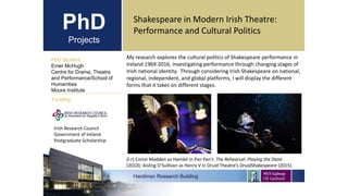 PhD
Projects
Shakespeare in Modern Irish Theatre:
Performance and Cultural Politics
PhD Student
Emer McHugh
Centre for Drama, Theatre
and Performance/School of
Humanities
Moore Institute
Hardiman Research Building
Funding:
My research explores the cultural politics of Shakespeare performance in
Ireland 1969-2016, investigating performance through changing stages of
Irish national identity. Through considering Irish Shakespeare on national,
regional, independent, and global platforms, I will display the different
forms that it takes on different stages.
(l-r) Conor Madden as Hamlet in Pan Pan’s The Rehearsal: Playing the Dane
(2010); Aisling O’Sullivan as Henry V in Druid Theatre’s DruidShakespeare (2015).
Irish Research Council
Government of Ireland
Postgraduate Scholarship
 