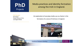 PhD
Projects
PhD Student
Dan Dwyer
Huston School of Film
and Digital Media
Hardiman Research Building
Media practices and identity formation
among the Irish in England.
An exploration of everyday media use as a factor in the
formation of a sense of Irishness in England.
Kings (2007)
 