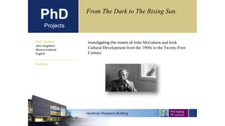 PhD
Projects
PhD Student
John Singleton
Moore Institute
English
Hardiman Research Building
Funding:
From The Dark to The Rising Sun.
Investigating the novels of John McGahern and Irish
Cultural Development from the 1960s to the Twenty-First
Century
 