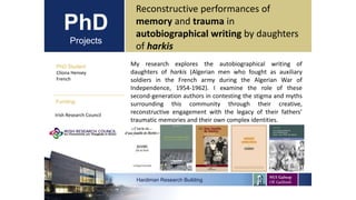 PhD
Projects
PhD Student
Clíona Hensey
French
Hardiman Research Building
Funding:
Reconstructive performances of
memory and trauma in
autobiographical writing by daughters
of harkis
Irish Research Council
My research explores the autobiographical writing of
daughters of harkis (Algerian men who fought as auxiliary
soldiers in the French army during the Algerian War of
Independence, 1954-1962). I examine the role of these
second-generation authors in contesting the stigma and myths
surrounding this community through their creative,
reconstructive engagement with the legacy of their fathers’
traumatic memories and their own complex identities.
 