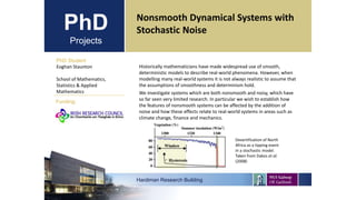 PhD
Projects
PhD Student
Eoghan Staunton
School of Mathematics,
Statistics & Applied
Mathematics
Hardiman Research Building
Funding:
Nonsmooth Dynamical Systems with
Stochastic Noise
Historically mathematicians have made widespread use of smooth,
deterministic models to describe real-world phenomena. However, when
modelling many real-world systems it is not always realistic to assume that
the assumptions of smoothness and determinism hold.
We investigate systems which are both nonsmooth and noisy, which have
so far seen very limited research. In particular we wish to establish how
the features of nonsmooth systems can be affected by the addition of
noise and how these effects relate to real-world systems in areas such as
climate change, finance and mechanics.
Desertification of North
Africa as a tipping event
in a stochastic model.
Taken from Dakos et al.
(2008)
 