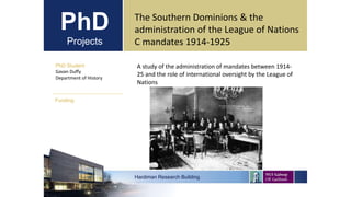 PhD
Projects
PhD Student
Gavan Duffy
Department of History
Hardiman Research Building
Funding:
The Southern Dominions & the
administration of the League of Nations
C mandates 1914-1925
A study of the administration of mandates between 1914-
25 and the role of international oversight by the League of
Nations
 