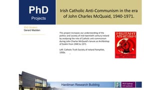PhD
Projects
PhD Student
Gerard Madden
Irish Catholic Anti-Communism in the era
of John Charles McQuaid, 1940-1971.
.
This project increases our understanding of the
politics and society of mid-twentieth century Ireland
by analysing the role of Catholic anti-communism
during John Charles McQuaid’s tenure as Archbishop
of Dublin from 1940 to 1971.
Left: Catholic Truth Society of Ireland Pamphlet,
1930s.
Hardiman Research Building
 