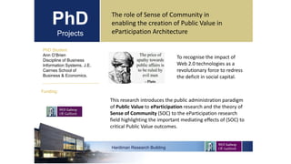 PhD
Projects
The role of Sense of Community in
enabling the creation of Public Value in
eParticipation Architecture
PhD Student
Ann O’Brien
Discipline of Business
Information Systems, J.E.
Cairnes School of
Business & Economics.
Hardiman Research Building
Funding:
This research introduces the public administration paradigm
of Public Value to eParticipation research and the theory of
Sense of Community (SOC) to the eParticipation research
field highlighting the important mediating effects of (SOC) to
critical Public Value outcomes.
To recognise the impact of
Web 2.0 technologies as a
revolutionary force to redress
the deficit in social capital.
 