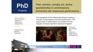 PhD
Projects
Ciara L Murphy
Centre for Drama,
Theatre and
Performance
College of Arts
Hardiman Research Building
Funding:
‘Feel, witness, comply, act. Active
spectatorship in contemporary
immersive site responsive performance.
Galway Doctoral
Research
Scholarship
An investigation of the relationship between audience
and site in contemporary immersive performance. This
project takes its performative case studies from the
Republic of Ireland, Northern Ireland and England.
Sample image
The Boys of
Foley Street by
ANU
Productions.
Image courtesy
of Pat Redmond
 