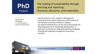 PhD
Projects
PhD Student
Fabrizio Granà
NUI Galway,
J.E. Cairnes School of
Business and Economics
Hardiman Research Building
The making of sustainability through
planning and reporting:
Practices, discourse, and materiality
Fabrizio Granà is a Ph.D. student in Management
Accounting at the School of Business and Economics of
the National University of Ireland, in Galway.
His research interests focus on the role of Accounting and
Reporting practices for sustainable development. In
particular, he focuses on integrated reporting, integrated
thinking and integrated management accounting
practices.
 