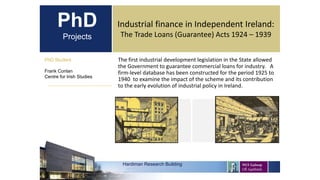 PhD
Projects
The first industrial development legislation in the State allowed
the Government to guarantee commercial loans for industry. A
firm-level database has been constructed for the period 1925 to
1940 to examine the impact of the scheme and its contribution
to the early evolution of industrial policy in Ireland.
PhD Student
Frank Conlan
Centre for Irish Studies
Hardiman Research Building
Industrial finance in Independent Ireland:
The Trade Loans (Guarantee) Acts 1924 – 1939
 