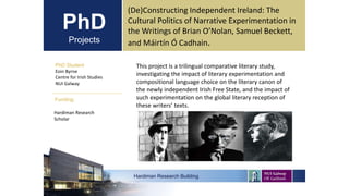 PhD
Projects
PhD Student
Eoin Byrne
Centre for Irish Studies
NUI Galway
Hardiman Research Building
Funding:
(De)Constructing Independent Ireland: The
Cultural Politics of Narrative Experimentation in
the Writings of Brian O’Nolan, Samuel Beckett,
and Máirtín Ó Cadhain.
Hardiman Research
Scholar
This project is a trilingual comparative literary study,
investigating the impact of literary experimentation and
compositional language choice on the literary canon of
the newly independent Irish Free State, and the impact of
such experimentation on the global literary reception of
these writers’ texts.
 