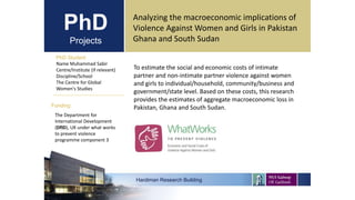 PhD
Projects
PhD Student
Name Muhammad Sabir
Centre/Institute (if relevant)
Discipline/School
The Centre for Global
Women's Studies
Hardiman Research Building
Funding:
Analyzing the macroeconomic implications of
Violence Against Women and Girls in Pakistan
Ghana and South Sudan
The Department for
International Development
(DfID), UK under what works
to prevent violence
programme component 3
To estimate the social and economic costs of intimate
partner and non-intimate partner violence against women
and girls to individual/household, community/business and
government/state level. Based on these costs, this research
provides the estimates of aggregate macroeconomic loss in
Pakistan, Ghana and South Sudan.
 