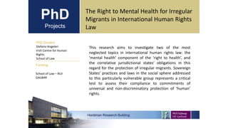 PhD
Projects
PhD Student
Stefano Angeleri
Irish Centre for Human
Rights
School of Law
Hardiman Research Building
Funding:
The Right to Mental Health for Irregular
Migrants in International Human Rights
Law
School of Law – NUI
GALWAY
This research aims to investigate two of the most
neglected topics in international human rights law: the
‘mental health’ component of the ‘right to health’, and
the correlative jurisdictional states’ obligations in this
regard for the protection of irregular migrants. Sovereign
States’ practices and laws in the social sphere addressed
to this particularly vulnerable group represents a critical
test to assess their compliance to commitments of
universal and non-discriminatory protection of ‘human’
rights.
 