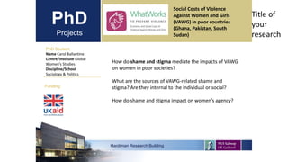 PhD
Projects
PhD Student
Name Carol Ballantine
Centre/Institute Global
Women’s Studies
Discipline/School
Sociology & Politics
Hardiman Research Building
Funding:
Title of
your
research
How do shame and stigma mediate the impacts of VAWG
on women in poor societies?
What are the sources of VAWG-related shame and
stigma? Are they internal to the individual or social?
How do shame and stigma impact on women’s agency?
Social Costs of Violence
Against Women and Girls
(VAWG) in poor countries
(Ghana, Pakistan, South
Sudan)
 