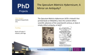 PhD
Projects
PhD Student
Michael O’Dowd NUIG
Arts
Hardiman Research Building
Funding:
The Speculum Matricis Hybernicum; A
Mirror on Antiquity?
Name of funder if
relevant, with logo
The Speculum Matricis Hybernicum 1670 is Ireland’s first
printed book on Midwifery. Does the content reflect
scientific advances of the seventeenth century, or does it
simply reflect antiquity, or both?
 
