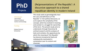 PhD
Projects
PhD Student
Liam Farrell
School of Political
Science and Sociology
Hardiman Research Building
Funding:
(Re)presentations of ‘the Republic’: A
discursive approach to a shared
republican identity in modern Ireland
Galway Doctoral
Scholarship
This study seeks to genealogically trace
the uses and definitions of ‘the
Republic’ in Irish political discourse, so
as to capture the complexity of the
concept, which has evolved in meaning
and context in a struggle for ownership
of the term. The present study aims to
understand, through theoretical &
archival research and the analyses of
texts and contexts, the apparatuses by
which the meaning of ‘the Republic’
has become temporarily fixed and
subsequently reactivated in
contestation over its content and
character.
 