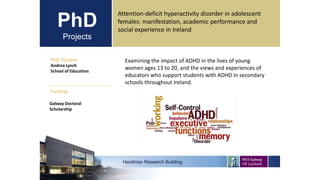 PhD
Projects
PhD Student
Andrea Lynch
School of Education
Hardiman Research Building
Funding:
Attention-deficit hyperactivity disorder in adolescent
females: manifestation, academic performance and
social experience in Ireland
Galway Doctoral
Scholarship
Examining the impact of ADHD in the lives of young
women ages 13 to 20, and the views and experiences of
educators who support students with ADHD in secondary
schools throughout Ireland.
 