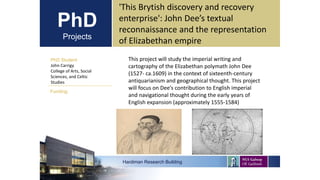 PhD
Projects
PhD Student
John Carrigy
College of Arts, Social
Sciences, and Celtic
Studies
Hardiman Research Building
Funding:
'This Brytish discovery and recovery
enterprise': John Dee’s textual
reconnaissance and the representation
of Elizabethan empire
This project will study the imperial writing and
cartography of the Elizabethan polymath John Dee
(1527- ca.1609) in the context of sixteenth-century
antiquarianism and geographical thought. This project
will focus on Dee’s contribution to English imperial
and navigational thought during the early years of
English expansion (approximately 1555-1584)
 