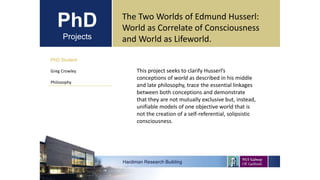 PhD
Projects
PhD Student
Greg Crowley
Philosophy
Hardiman Research Building
The Two Worlds of Edmund Husserl:
World as Correlate of Consciousness
and World as Lifeworld.
This project seeks to clarify Husserl’s
conceptions of world as described in his middle
and late philosophy, trace the essential linkages
between both conceptions and demonstrate
that they are not mutually exclusive but, instead,
unifiable models of one objective world that is
not the creation of a self-referential, solipsistic
consciousness.
 