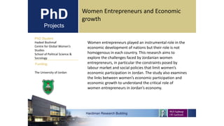 PhD
Projects
PhD Student
Hadeel Boshmaf
Centre for Global Women’s
Studies
School of Political Science &
Sociology
Hardiman Research Building
Funding:
Women Entrepreneurs and Economic
growth
The University of Jordan
Women entrepreneurs played an instrumental role in the
economic development of nations but their role is not
homogenous in each country. This research aims to
explore the challenges faced by Jordanian women
entrepreneurs, in particular the constraints posed by
labour market and social policies that limit women’s
economic participation in Jordan. The study also examines
the links between women’s economic participation and
economic growth to understand the critical role of
women entrepreneurs in Jordan’s economy.
 