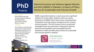 PhD
Projects
PhD Student
Name Muhammad Sabir
Centre/Institute (if relevant)
Discipline/School
The Centre for Global
Women's Studies
Hardiman Research Building
Funding:
National Economy and Violence Against Women
and Girls (VAWG) in Pakistan: In Search of Policy
Choices for Sustainable and Inclusive Growth
This research is funded by the
Department for International
Development (DfID), UK. It is
part of their What Works to
Prevent Violence Against
Women and Girls’
programme. For more
information:
www.whatworks.co.za
VAWG is generally treated as a social issue and a significant
violation of human rights. However, there are various
dimensions of VAWG, which have serious macroeconomic
implications that have serious consequences for inclusive
economic growth. This PhD research aims to empirically
investigate these macroeconomic implications based on
Social Accounting Matrix and Computable General
Equilibrium model and offer policy choices for sustainable
and inclusive growth in Pakistan.
 