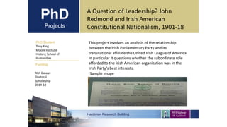PhD
Projects
PhD Student
Tony King
Moore Institute
History, School of
Humanities
Hardiman Research Building
Funding:
A Question of Leadership? John
Redmond and Irish American
Constitutional Nationalism, 1901-18
NUI Galway
Doctoral
Scholarship
2014-18
This project involves an analysis of the relationship
between the Irish Parliamentary Party and its
transnational affiliate the United Irish League of America.
In particular it questions whether the subordinate role
afforded to the Irish American organization was in the
Irish Party’s best interests.
Sample image
 