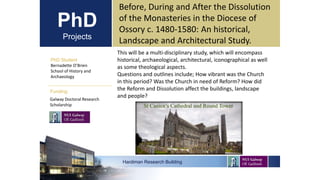PhD
Projects
PhD Student
Bernadette O’Brien
School of History and
Archaeology
Hardiman Research Building
Funding:
Before, During and After the Dissolution
of the Monasteries in the Diocese of
Ossory c. 1480-1580: An historical,
Landscape and Architectural Study.
Galway Doctoral Research
Scholarship
This will be a multi-disciplinary study, which will encompass
historical, archaeological, architectural, iconographical as well
as some theological aspects.
Questions and outlines include; How vibrant was the Church
in this period? Was the Church in need of Reform? How did
the Reform and Dissolution affect the buildings, landscape
and people?
 