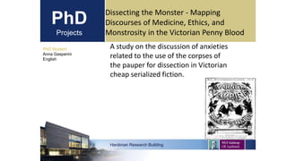 PhD
Projects
A study on the discussion of anxieties
related to the use of the corpses of
the pauper for dissection in Victorian
cheap serialized fiction.
PhD Student
Anna Gasperini
English
Hardiman Research Building
Dissecting the Monster - Mapping
Discourses of Medicine, Ethics, and
Monstrosity in the Victorian Penny Blood
 