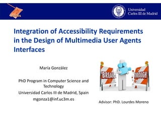 Integration of Accessibility Requirements
in the Design of Multimedia User Agents
Interfaces
María González
PhD Program in Computer Science and
Technology
Universidad Carlos III de Madrid, Spain
mgonza1@inf.uc3m.es
Advisor: PhD. Lourdes Moreno
 