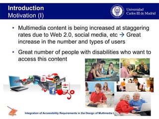 Introduction
Motivation (I)
Integration of Accessibility Requirements in the Design of Multimedia User Agents Interfaces
• Multimedia content is being increased at staggering
rates due to Web 2.0, social media, etc  Great
increase in the number and types of users
• Great number of people with disabilities who want to
access this content
3
 