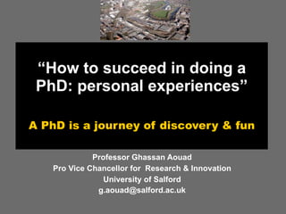“How to succeed in doing a
 PhD: personal experiences”

A PhD is a journey of discovery & fun

             Professor Ghassan Aouad
   Pro Vice Chancellor for Research & Innovation
                University of Salford
              g.aouad@salford.ac.uk
 