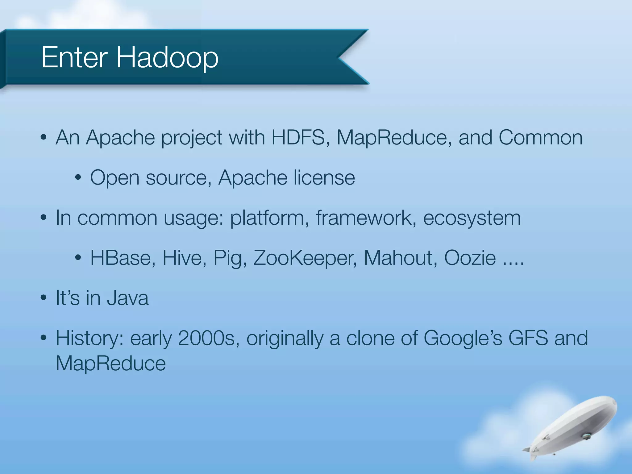 Enter Hadoop

•   An Apache project with HDFS, MapReduce, and Common
      •   Open source, Apache license
•   In common usage: platform, framework, ecosystem
      •   HBase, Hive, Pig, ZooKeeper, Mahout, Oozie ....
•   It’s in Java
•   History: early 2000s, originally a clone of Google’s GFS and
    MapReduce
 