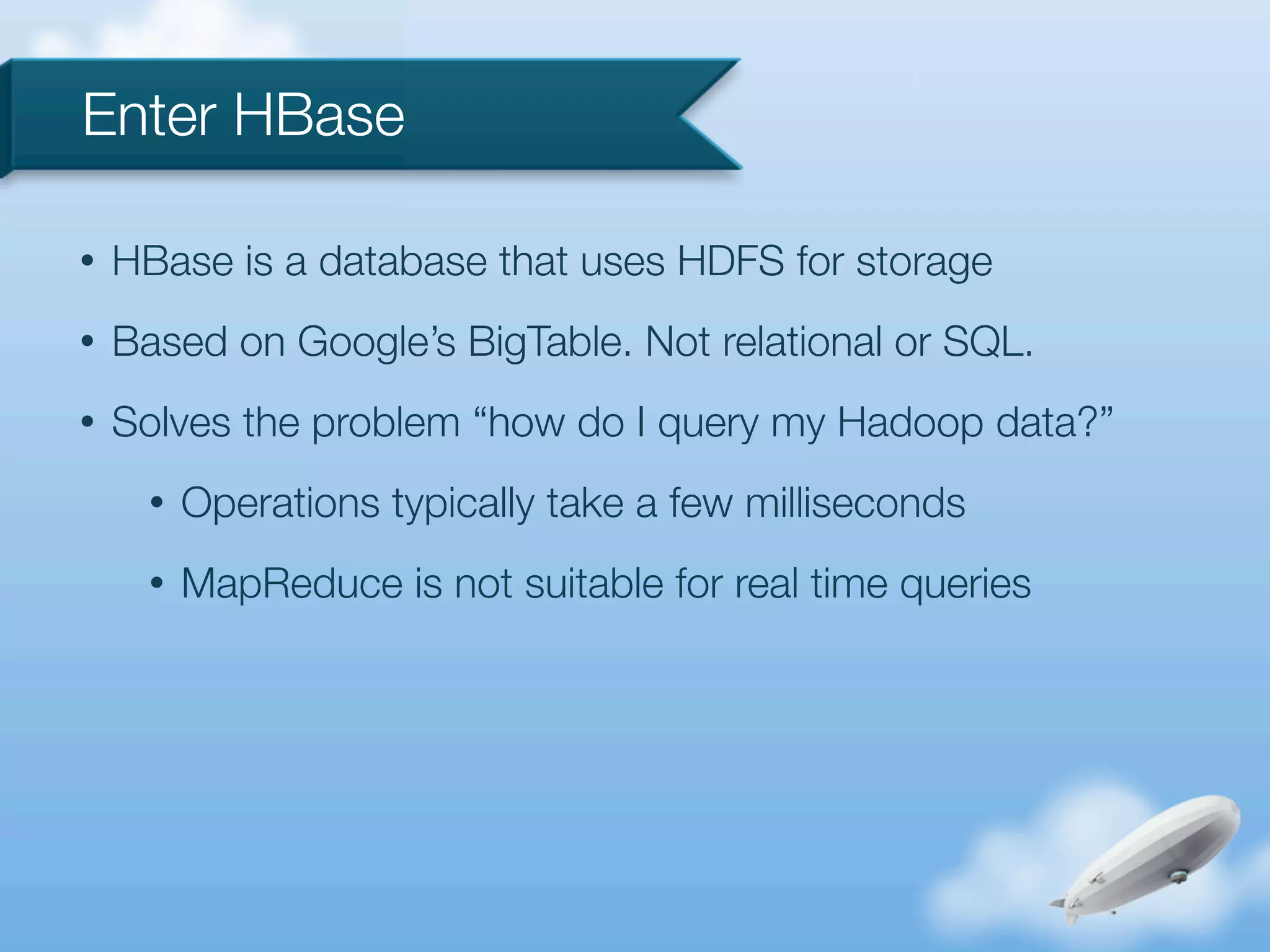 Enter HBase

•   HBase is a database that uses HDFS for storage
•   Based on Google’s BigTable. Not relational or SQL.
•   Solves the problem “how do I query my Hadoop data?”
      •   Operations typically take a few milliseconds
      •   MapReduce is not suitable for real time queries
 