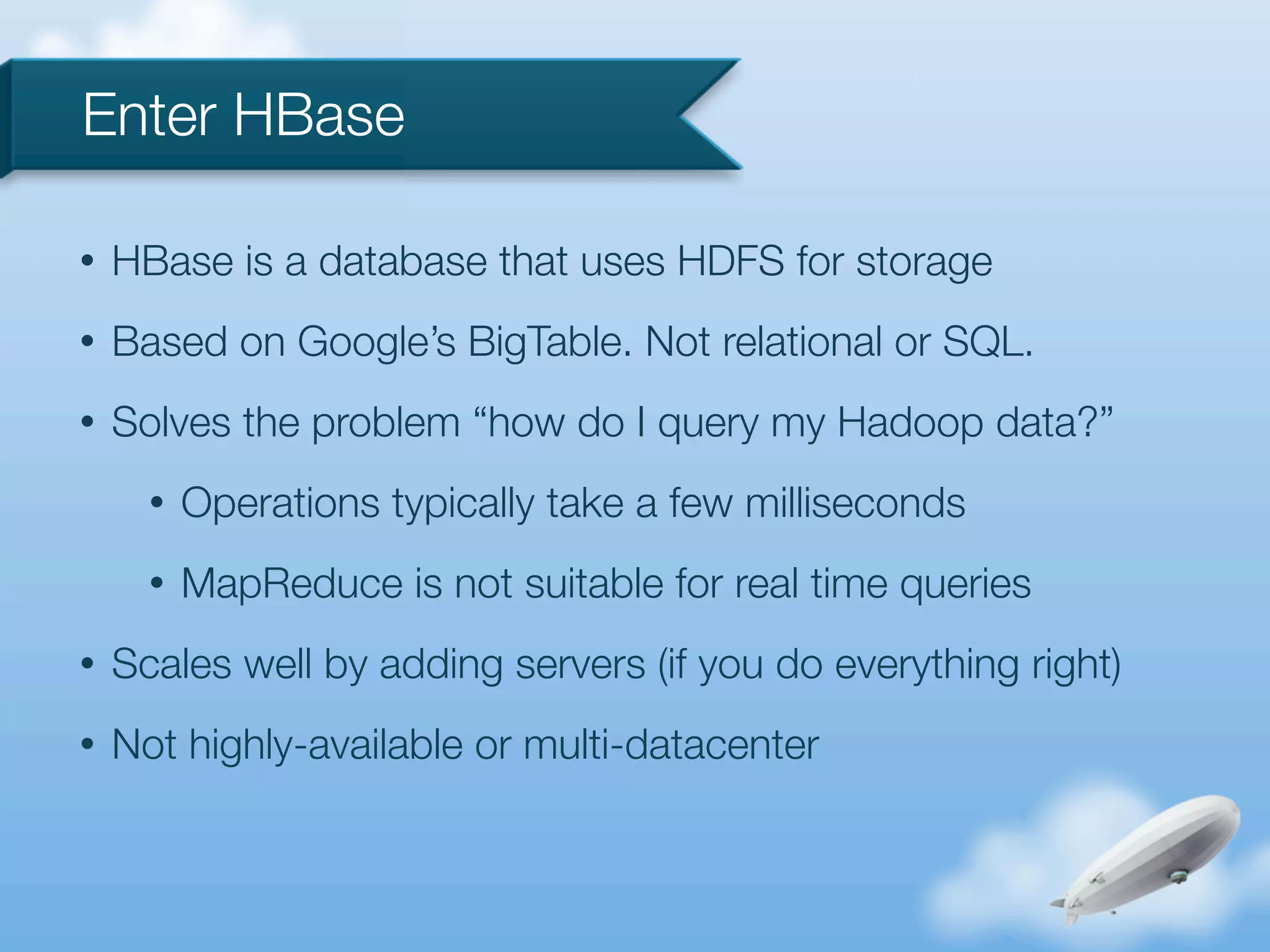 Enter HBase

•   HBase is a database that uses HDFS for storage
•   Based on Google’s BigTable. Not relational or SQL.
•   Solves the problem “how do I query my Hadoop data?”
      •   Operations typically take a few milliseconds
      •   MapReduce is not suitable for real time queries
•   Scales well by adding servers (if you do everything right)
•   Not highly-available or multi-datacenter
 