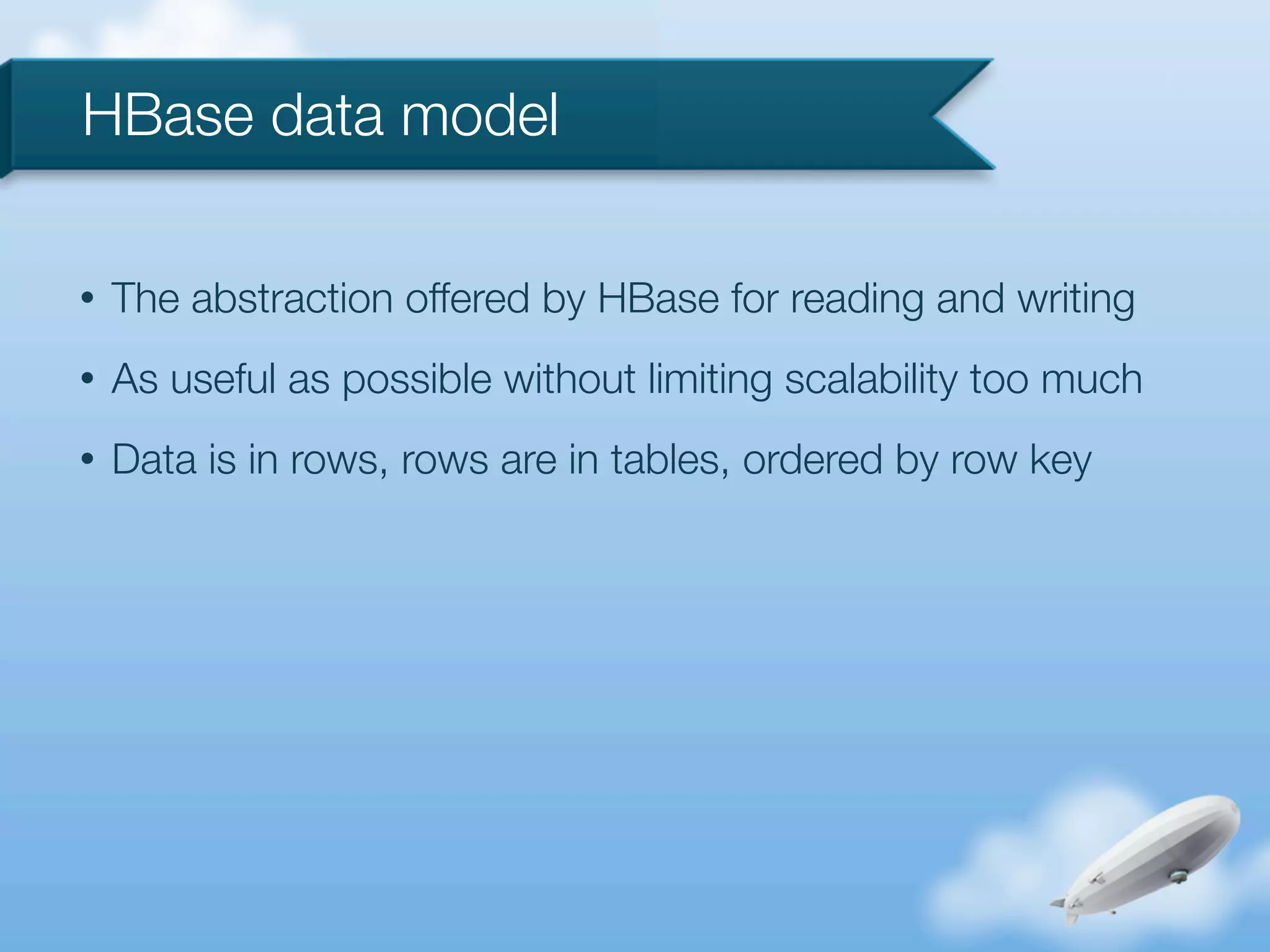 HBase data model

•   The abstraction offered by HBase for reading and writing
•   As useful as possible without limiting scalability too much
•   Data is in rows, rows are in tables, ordered by row key
 