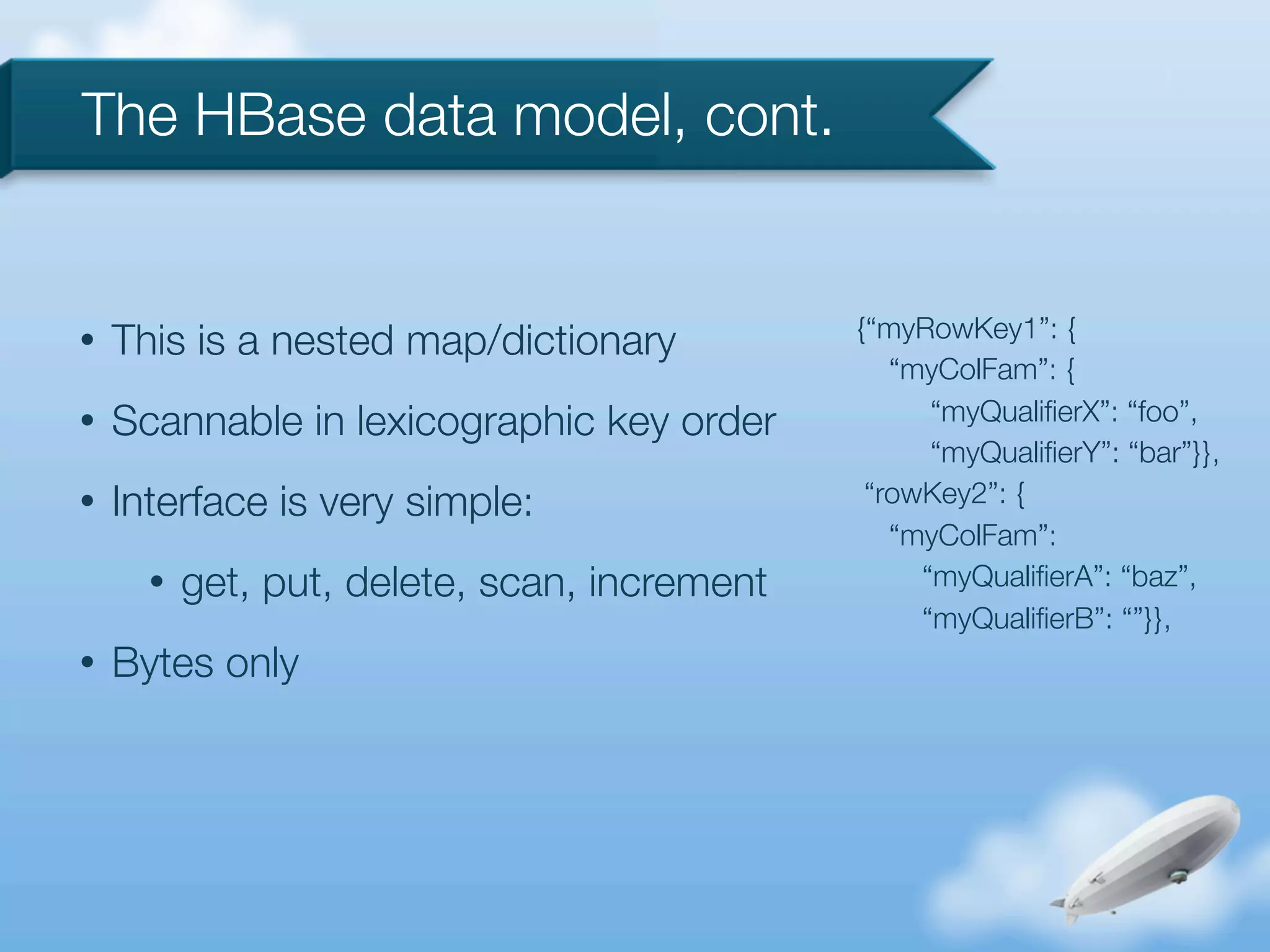 The HBase data model, cont.


                                              {“myRowKey1”: {
•   This is a nested map/dictionary
                                                 “myColFam”: {
•   Scannable in lexicographic key order            “myQualiﬁerX”: “foo”,
                                                    “myQualiﬁerY”: “bar”}},
•   Interface is very simple:                  “rowKey2”: {
                                                 “myColFam”:
      •   get, put, delete, scan, increment        “myQualiﬁerA”: “baz”,
                                                   “myQualiﬁerB”: “”}},
•   Bytes only
 