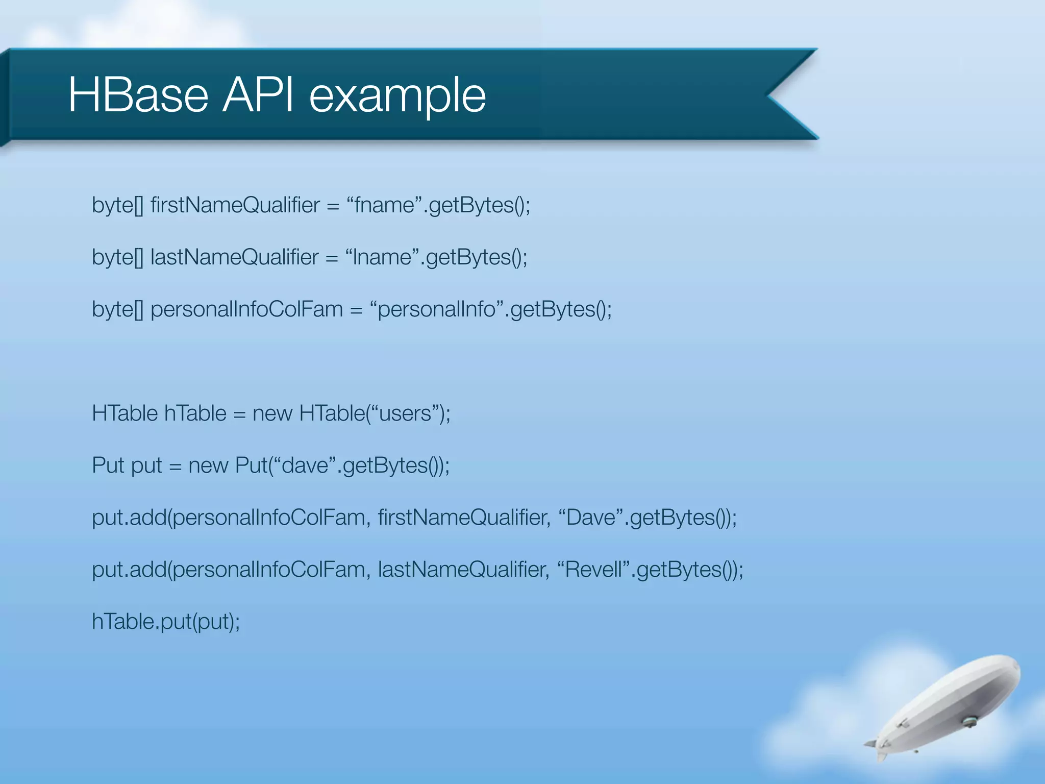 HBase API example

byte[] ﬁrstNameQualiﬁer = “fname”.getBytes();

byte[] lastNameQualiﬁer = “lname”.getBytes();

byte[] personalInfoColFam = “personalInfo”.getBytes();



HTable hTable = new HTable(“users”);

Put put = new Put(“dave”.getBytes());

put.add(personalInfoColFam, ﬁrstNameQualiﬁer, “Dave”.getBytes());

put.add(personalInfoColFam, lastNameQualiﬁer, “Revell”.getBytes());

hTable.put(put);
 