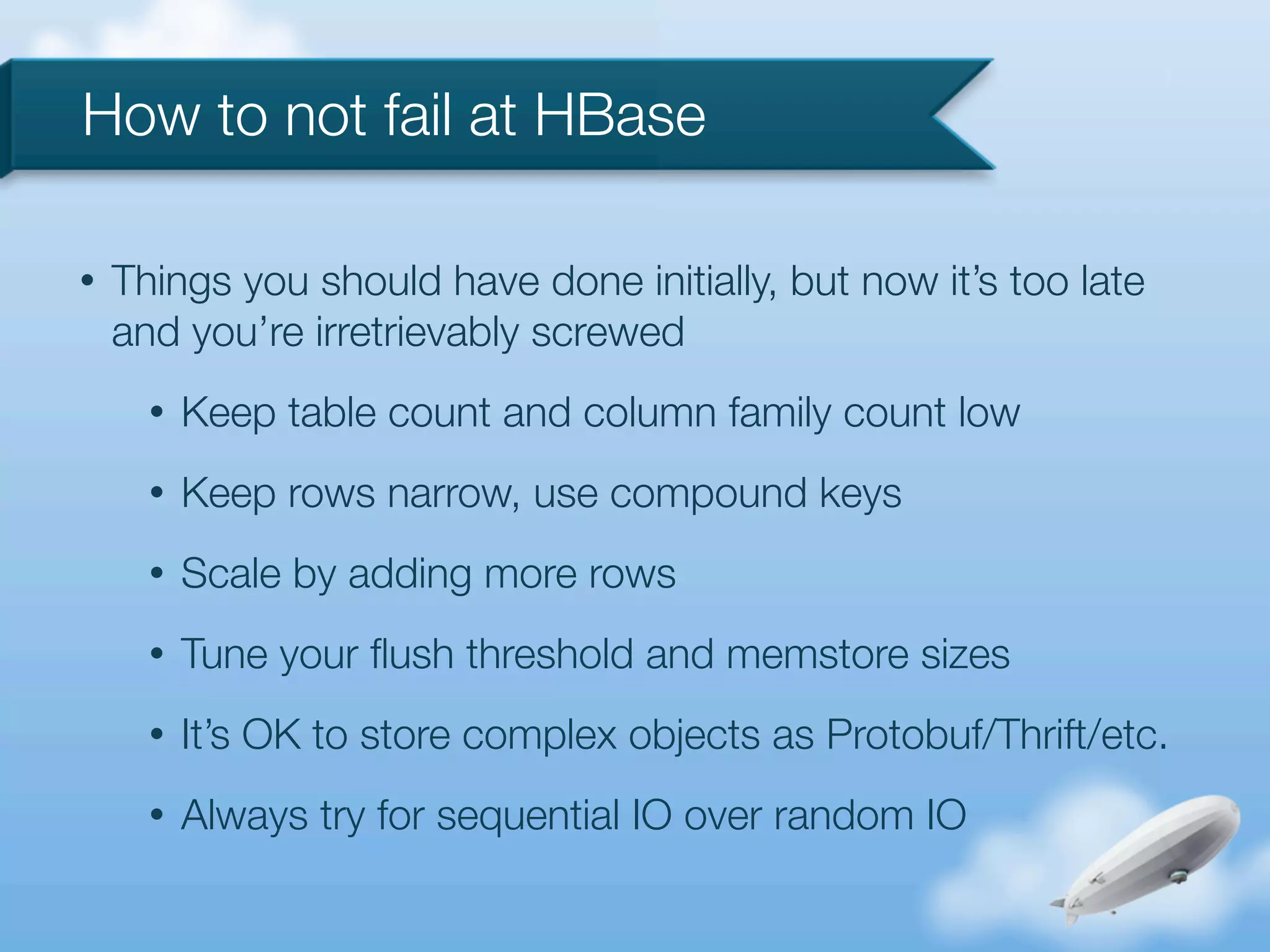 How to not fail at HBase

•   Things you should have done initially, but now it’s too late
    and you’re irretrievably screwed
      •   Keep table count and column family count low
      •   Keep rows narrow, use compound keys
      •   Scale by adding more rows
      •   Tune your ﬂush threshold and memstore sizes
      •   It’s OK to store complex objects as Protobuf/Thrift/etc.
      •   Always try for sequential IO over random IO
 