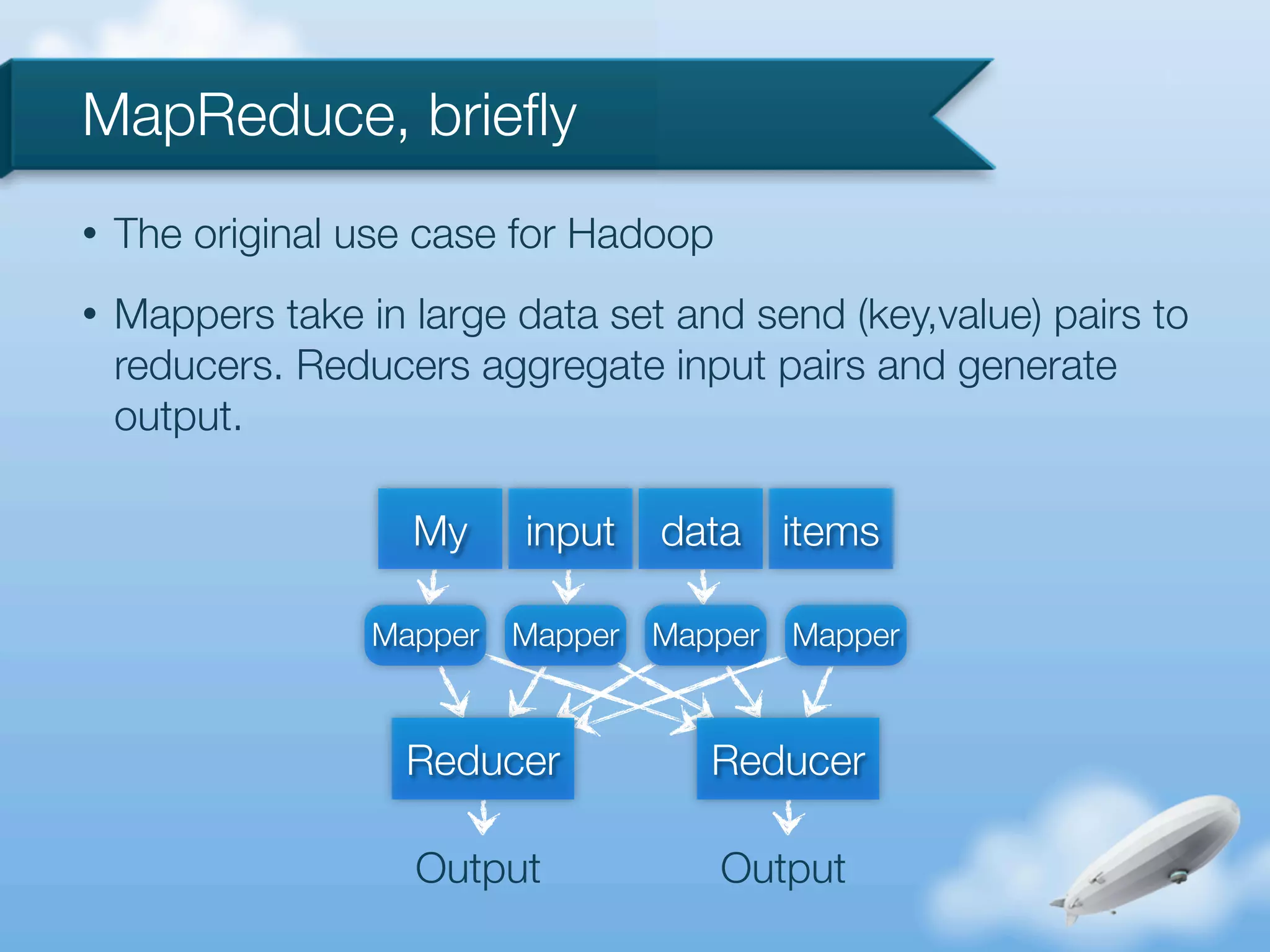 MapReduce, brieﬂy
•   The original use case for Hadoop
•   Mappers take in large data set and send (key,value) pairs to
    reducers. Reducers aggregate input pairs and generate
    output.

                    My     input    data items

                  Mapper   Mapper   Mapper   Mapper



                    Reducer            Reducer

                    Output             Output
 