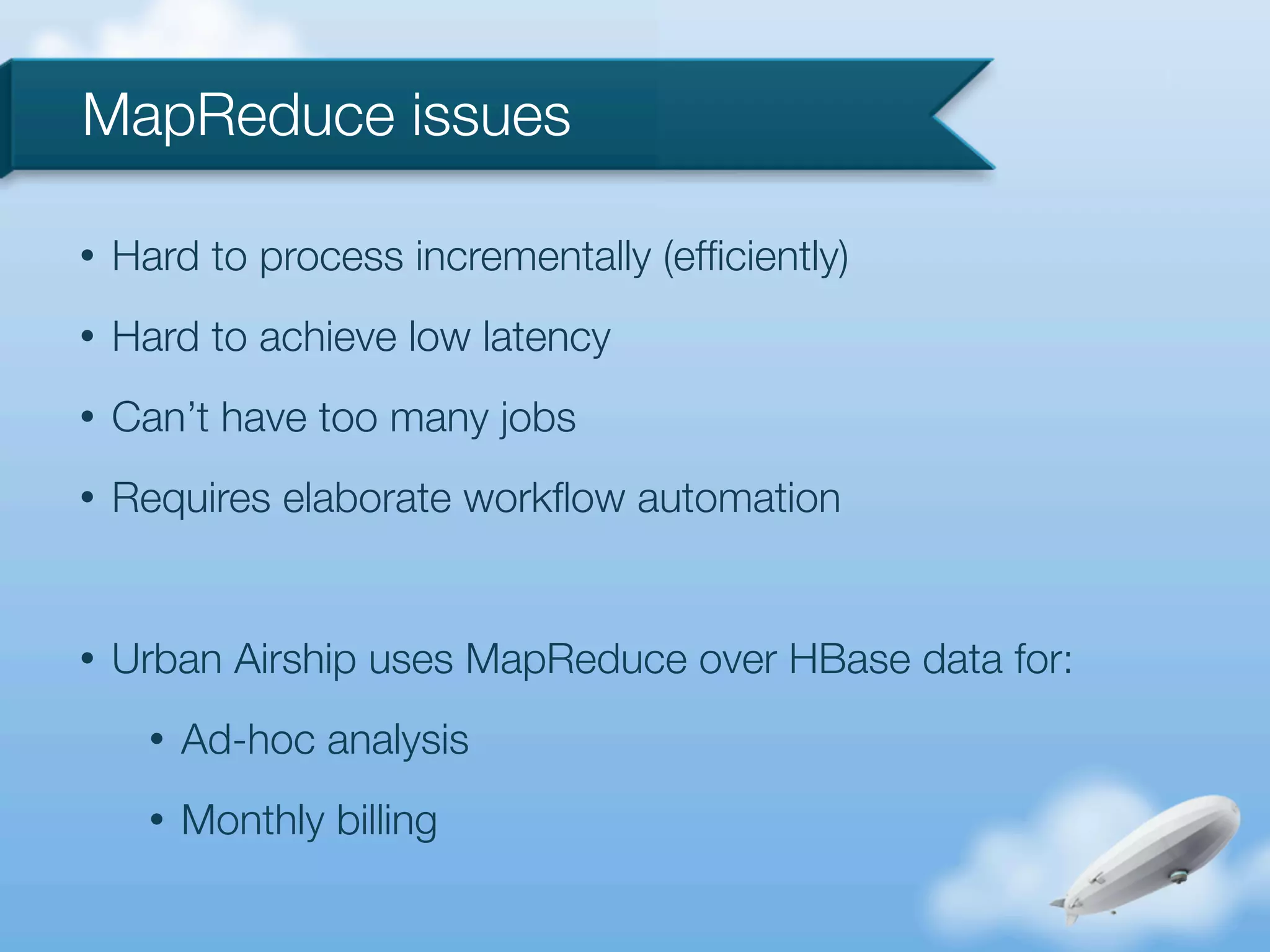MapReduce issues

•   Hard to process incrementally (efﬁciently)
•   Hard to achieve low latency
•   Can’t have too many jobs
•   Requires elaborate workﬂow automation


•   Urban Airship uses MapReduce over HBase data for:
      •   Ad-hoc analysis
      •   Monthly billing
 