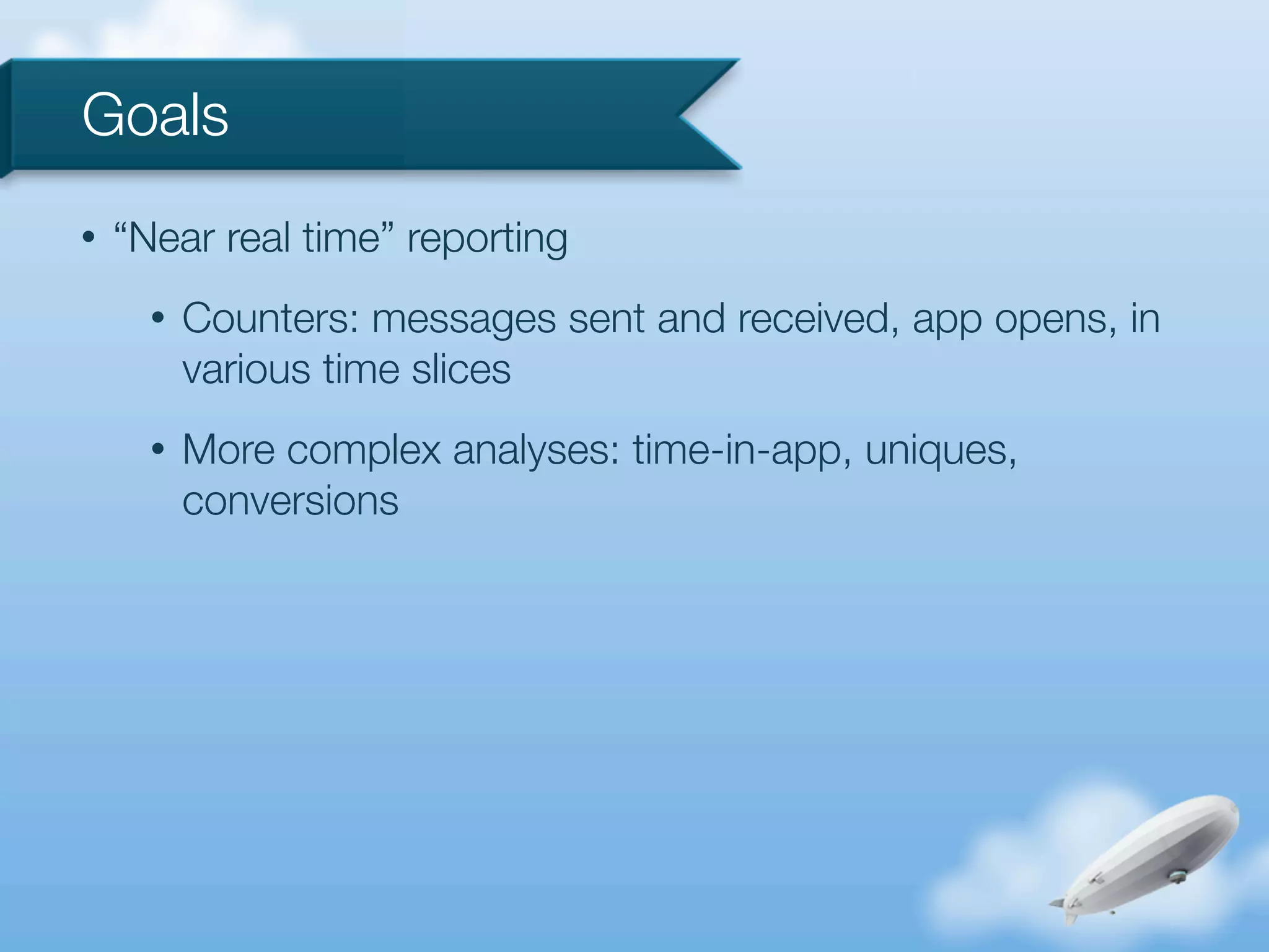 Goals
•   “Near real time” reporting
      •   Counters: messages sent and received, app opens, in
          various time slices
      •   More complex analyses: time-in-app, uniques,
          conversions
 