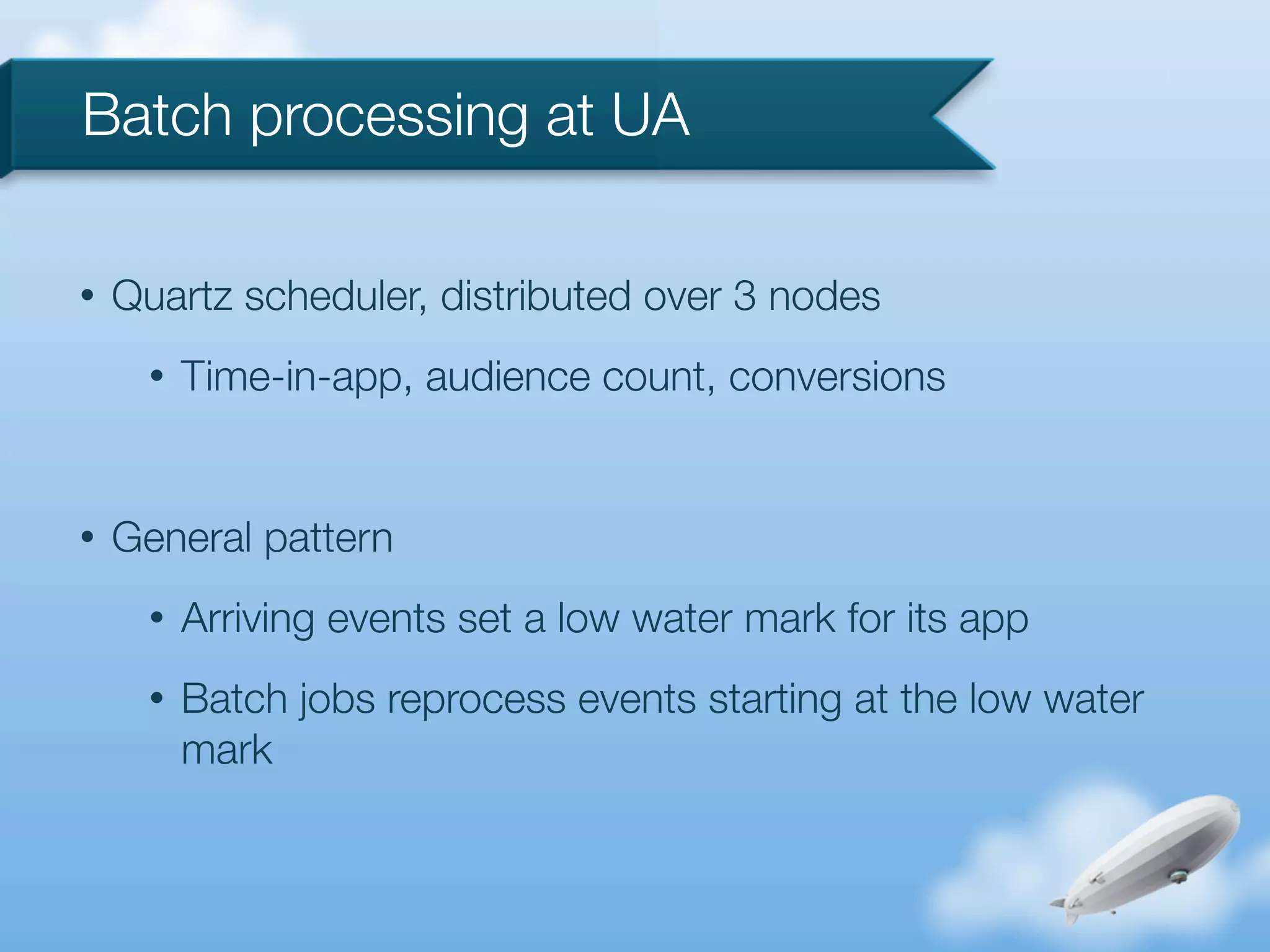 Batch processing at UA

•   Quartz scheduler, distributed over 3 nodes
      •   Time-in-app, audience count, conversions


•   General pattern
      •   Arriving events set a low water mark for its app
      •   Batch jobs reprocess events starting at the low water
          mark
 