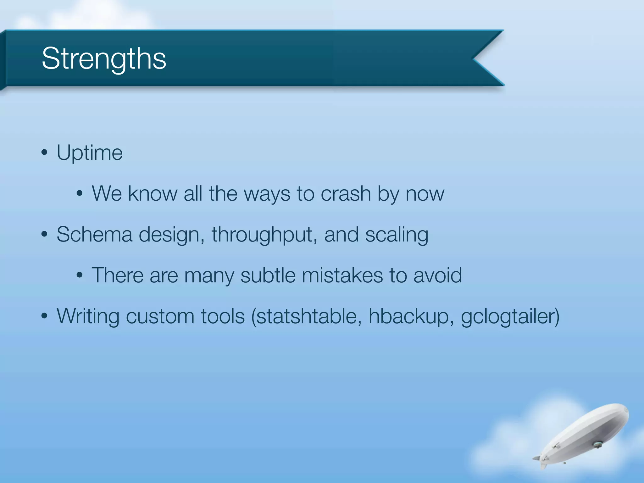 Strengths

•   Uptime
      •   We know all the ways to crash by now
•   Schema design, throughput, and scaling
      •   There are many subtle mistakes to avoid
•   Writing custom tools (statshtable, hbackup, gclogtailer)
 