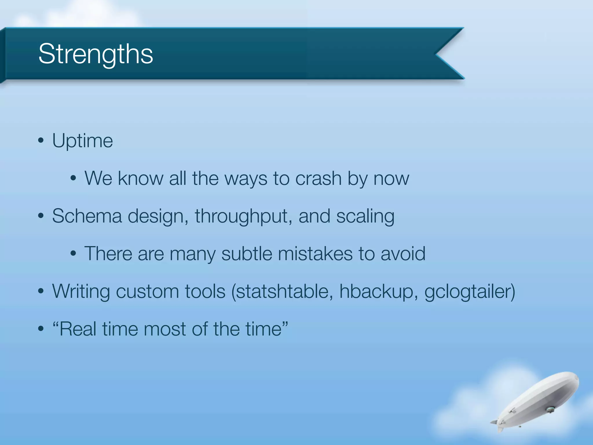 Strengths

•   Uptime
      •   We know all the ways to crash by now
•   Schema design, throughput, and scaling
      •   There are many subtle mistakes to avoid
•   Writing custom tools (statshtable, hbackup, gclogtailer)
•   “Real time most of the time”
 