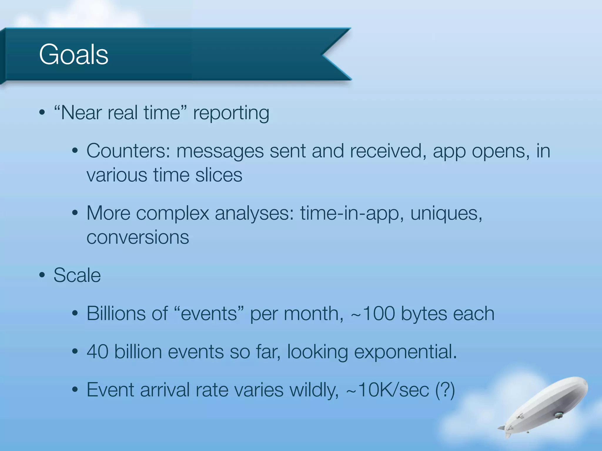 Goals
•   “Near real time” reporting
      •   Counters: messages sent and received, app opens, in
          various time slices
      •   More complex analyses: time-in-app, uniques,
          conversions
•   Scale
      •   Billions of “events” per month, ~100 bytes each
      •   40 billion events so far, looking exponential.
      •   Event arrival rate varies wildly, ~10K/sec (?)
 