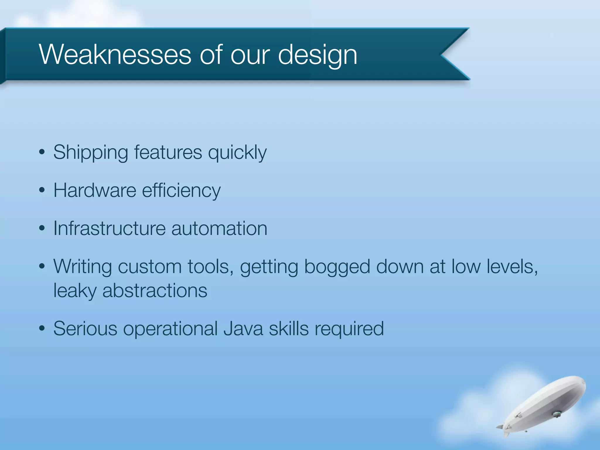 Weaknesses of our design


•   Shipping features quickly
•   Hardware efﬁciency
•   Infrastructure automation
•   Writing custom tools, getting bogged down at low levels,
    leaky abstractions
•   Serious operational Java skills required
 