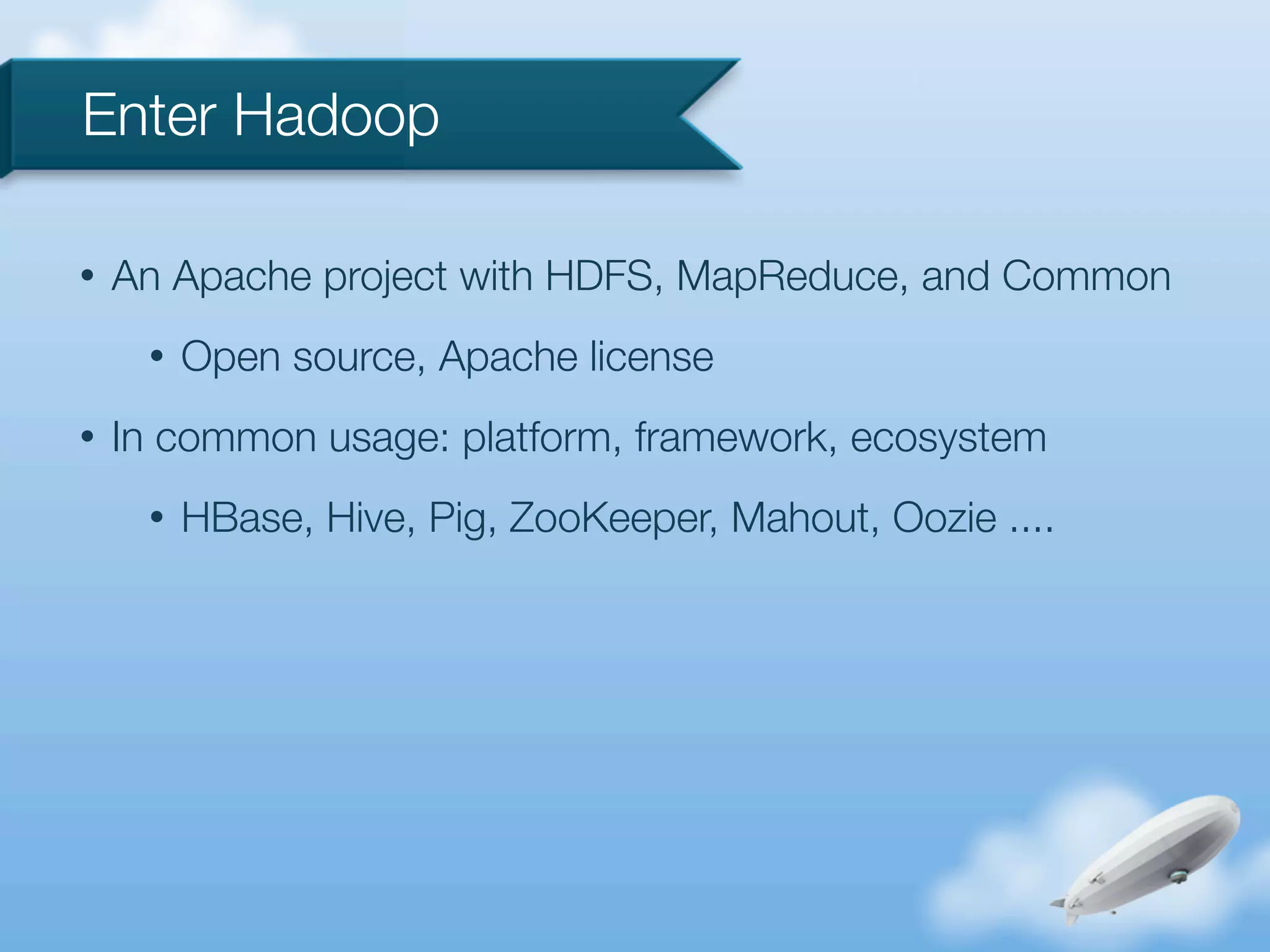 Enter Hadoop

•   An Apache project with HDFS, MapReduce, and Common
     •   Open source, Apache license
•   In common usage: platform, framework, ecosystem
     •   HBase, Hive, Pig, ZooKeeper, Mahout, Oozie ....
 