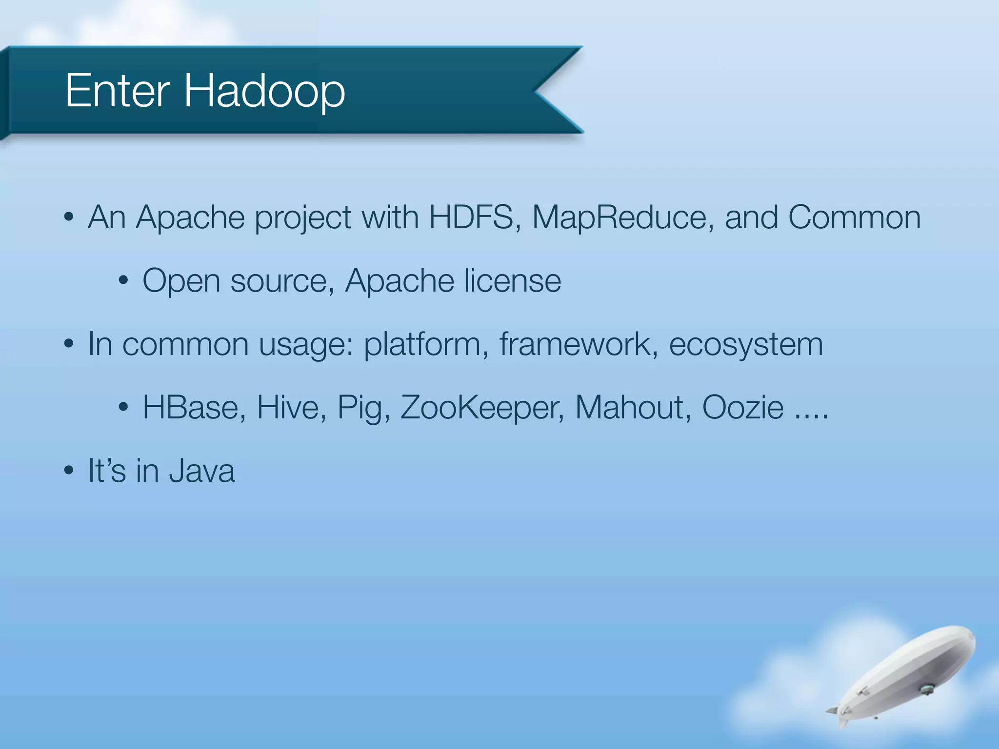 Enter Hadoop

•   An Apache project with HDFS, MapReduce, and Common
      •   Open source, Apache license
•   In common usage: platform, framework, ecosystem
      •   HBase, Hive, Pig, ZooKeeper, Mahout, Oozie ....
•   It’s in Java
 