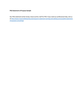 PhD Statement of Purpose Sample
Our PhD statement writer knows, how to write a SoP for PhD. If you need our professional help, visit us
at http://www.researchfellowship.net/research-statement-writing-and-editing-services/phd-statement-
of-purpose-consulting/
 