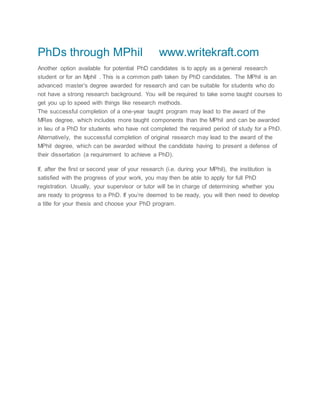 PhDs through MPhil www.writekraft.com
Another option available for potential PhD candidates is to apply as a general research
student or for an Mphil . This is a common path taken by PhD candidates. The MPhil is an
advanced master’s degree awarded for research and can be suitable for students who do
not have a strong research background. You will be required to take some taught courses to
get you up to speed with things like research methods.
The successful completion of a one-year taught program may lead to the award of the
MRes degree, which includes more taught components than the MPhil and can be awarded
in lieu of a PhD for students who have not completed the required period of study for a PhD.
Alternatively, the successful completion of original research may lead to the award of the
MPhil degree, which can be awarded without the candidate having to present a defense of
their dissertation (a requirement to achieve a PhD).
If, after the first or second year of your research (i.e. during your MPhil), the institution is
satisfied with the progress of your work, you may then be able to apply for full PhD
registration. Usually, your supervisor or tutor will be in charge of determining whether you
are ready to progress to a PhD. If you’re deemed to be ready, you will then need to develop
a title for your thesis and choose your PhD program.
 