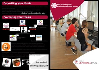 Depositing your thesis
Promoting your thesis
One question?
bibliotheque@ec-lyon.fr
Final version of your thesis must be deposited in pdf format on the library website,
even if it’s confidential.
Find all the tools to check the validity of the format on our website:
http://bibli.ec-lyon.fr/e-services/depot-theses
Need help? these.doc@ec-lyon.fr.doc@ec-lyon. theses.doc@ec-lyon.
Choose to deposit your work in Open Access repositories!
It brings increased visibility, usage and impact for your work.
Create an account on HAL: https://hal.archives-ouvertes.fr/
For more information: http://bibli.ec-lyon.fr/e-services/depot-hal
Take part to science popularization events!
Sum up your thesis in 3 minutes, or in a tweet, pitch your research…
Many competitions are organized all year long!
PHD student guide
Bibliothèque Michel Serres
PhD electronic deposit
compulsory
compulsory
compulsory
referencing the-
sis in progress
According to authorizations
if the full-text is
available
 