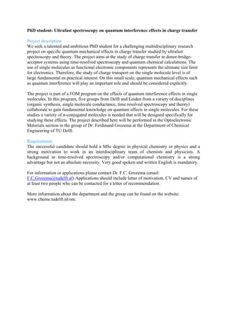PhD student: Ultrafast spectroscopy on quantum interference effects in charge transfer
Project description
We seek a talented and ambitious PhD student for a challenging multidisciplinary research
project on specific quantum mechanical effects in charge transfer studied by ultrafast
spectroscopy and theory. The project aims at the study of charge transfer in donor-bridge-
acceptor systems using time-resolved spectroscopy and quantum chemical calculations. The
use of single molecules as functional electronic components represents the ultimate size limit
for electronics. Therefore, the study of charge transport on the single molecule level is of
large fundamental en practical interest. On this small scale, quantum mechanical effects such
as quantum interference will play an important role and should be considered explicitly.
The project is part of a FOM program on the effects of quantum interference effects in single
molecules. In this program, five groups from Delft and Leiden from a variety of disciplines
(organic synthesis, single molecule conductance, time resolved spectroscopy and theory)
collaborate to gain fundamental knowledge on quantum effects in single molecules. For these
studies a variety of π-conjugated molecules is needed that will be designed specifically for
studying these effects. The project described here will be performed in the Optoelectronic
Materials section in the group of Dr. Ferdinand Grozema at the Department of Chemical
Engineering of TU Delft.
Requirements
The successful candidate should hold a MSc degree in physical chemistry or physics and a
strong motivation to work in an interdisciplinary team of chemists and physicists. A
background in time-resolved spectroscopy and/or computational chemistry is a strong
advantage but not an absolute necessity. Very good spoken and written English is mandatory.
For information or applications please contact Dr. F.C. Grozema (email:
F.C.Grozema@tudelft.nl) Applications should include letter of motivation, CV and names of
at least two people who can be contacted for a letter of recommendation.	
  
More information about the department and the group can be found on the website:
www.cheme.tudelft.nl/om.	
  
 